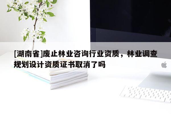 [湖南省]廢止林業(yè)咨詢行業(yè)資質(zhì)，林業(yè)調(diào)查規(guī)劃設(shè)計(jì)資質(zhì)證書取消了嗎