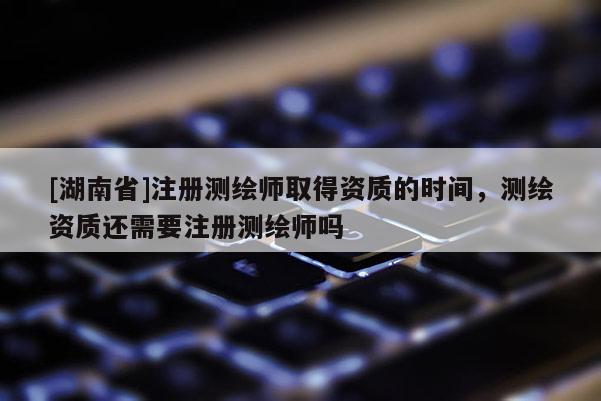 [湖南省]注冊測繪師取得資質的時間，測繪資質還需要注冊測繪師嗎