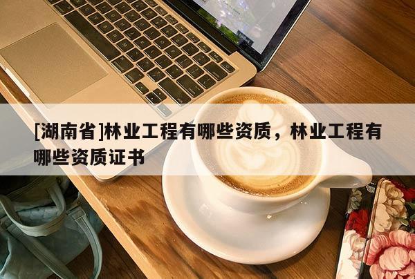 [湖南省]林業(yè)工程有哪些資質，林業(yè)工程有哪些資質證書