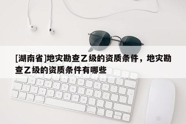 [湖南省]地災(zāi)勘查乙級的資質(zhì)條件，地災(zāi)勘查乙級的資質(zhì)條件有哪些