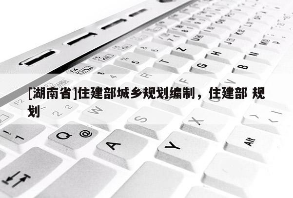 [湖南省]住建部城鄉(xiāng)規(guī)劃編制，住建部 規(guī)劃