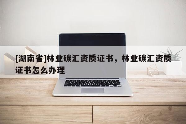 [湖南省]林業(yè)碳匯資質(zhì)證書(shū)，林業(yè)碳匯資質(zhì)證書(shū)怎么辦理