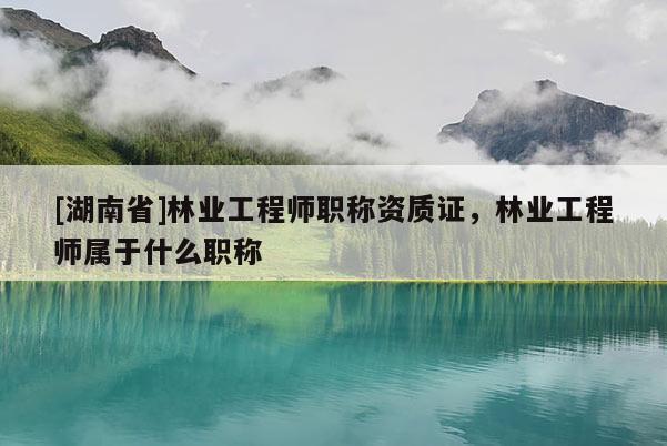 [湖南省]林業(yè)工程師職稱資質(zhì)證，林業(yè)工程師屬于什么職稱