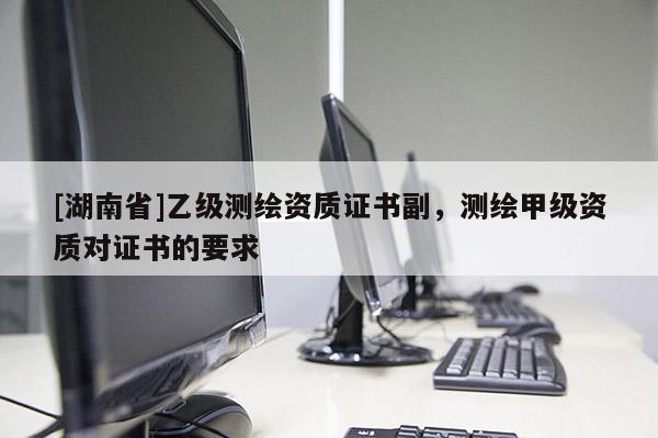 [湖南省]乙級測繪資質(zhì)證書副，測繪甲級資質(zhì)對證書的要求
