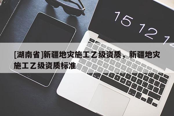 [湖南省]新疆地災(zāi)施工乙級資質(zhì)，新疆地災(zāi)施工乙級資質(zhì)標準