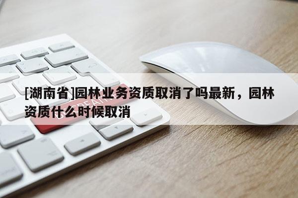 [湖南省]園林業(yè)務(wù)資質(zhì)取消了嗎最新，園林資質(zhì)什么時候取消