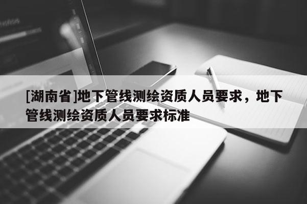 [湖南省]地下管線測(cè)繪資質(zhì)人員要求，地下管線測(cè)繪資質(zhì)人員要求標(biāo)準(zhǔn)
