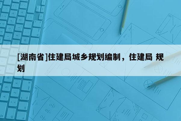 [湖南省]住建局城鄉(xiāng)規(guī)劃編制，住建局 規(guī)劃