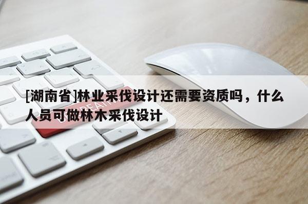 [湖南省]林業(yè)采伐設計還需要資質嗎，什么人員可做林木采伐設計