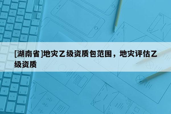 [湖南省]地災(zāi)乙級(jí)資質(zhì)包范圍，地災(zāi)評(píng)估乙級(jí)資質(zhì)