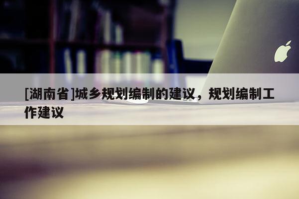 [湖南省]城鄉(xiāng)規(guī)劃編制的建議，規(guī)劃編制工作建議