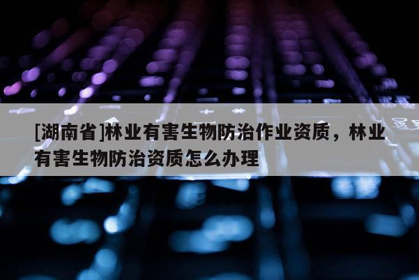 [湖南省]林業(yè)有害生物防治作業(yè)資質(zhì)，林業(yè)有害生物防治資質(zhì)怎么辦理