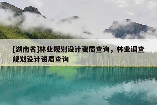 [湖南省]林業(yè)規(guī)劃設(shè)計資質(zhì)查詢，林業(yè)調(diào)查規(guī)劃設(shè)計資質(zhì)查詢