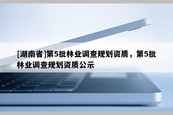 [湖南省]第5批林業(yè)調(diào)查規(guī)劃資質(zhì)，第5批林業(yè)調(diào)查規(guī)劃資質(zhì)公示