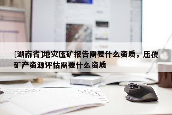 [湖南省]地災壓礦報告需要什么資質，壓覆礦產資源評估需要什么資質