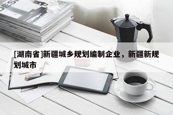 [湖南省]新疆城鄉(xiāng)規(guī)劃編制企業(yè)，新疆新規(guī)劃城市