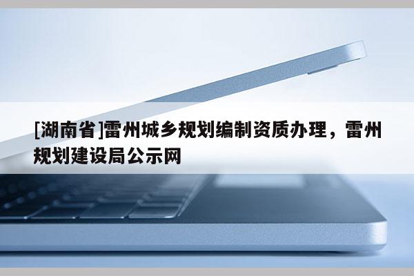 [湖南省]雷州城鄉(xiāng)規(guī)劃編制資質(zhì)辦理，雷州規(guī)劃建設(shè)局公示網(wǎng)