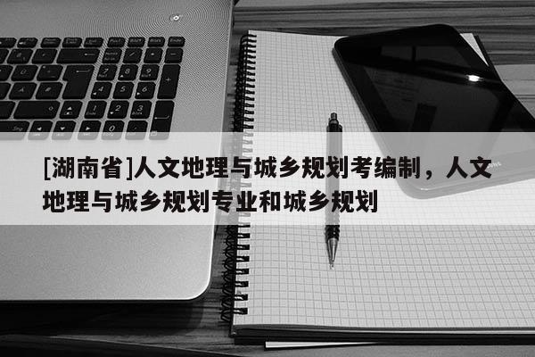 [湖南省]人文地理與城鄉(xiāng)規(guī)劃考編制，人文地理與城鄉(xiāng)規(guī)劃專業(yè)和城鄉(xiāng)規(guī)劃