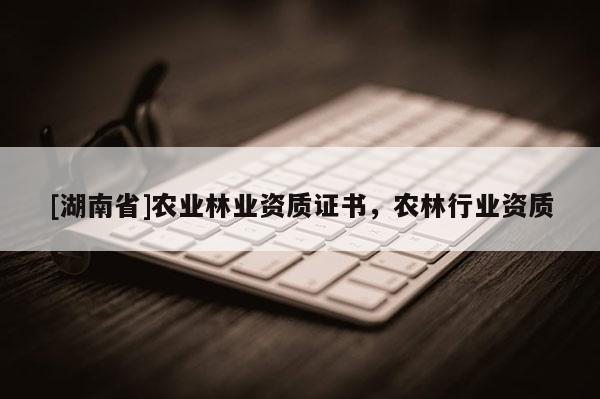 [湖南省]農(nóng)業(yè)林業(yè)資質(zhì)證書，農(nóng)林行業(yè)資質(zhì)