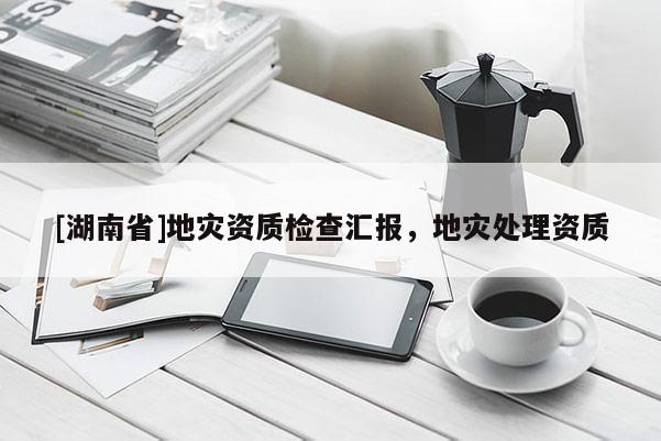 [湖南省]地災資質(zhì)檢查匯報，地災處理資質(zhì)