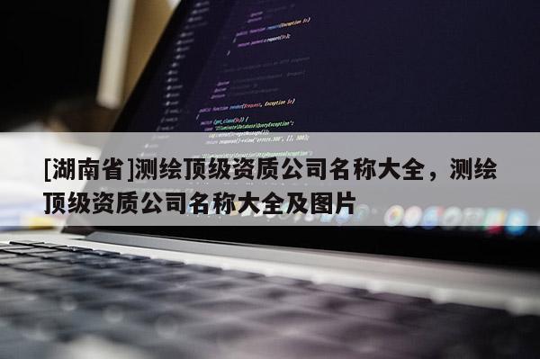 [湖南省]測(cè)繪頂級(jí)資質(zhì)公司名稱大全，測(cè)繪頂級(jí)資質(zhì)公司名稱大全及圖片