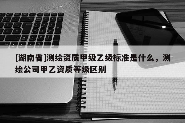 [湖南省]測繪資質(zhì)甲級乙級標準是什么，測繪公司甲乙資質(zhì)等級區(qū)別