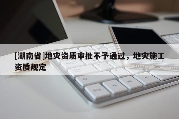 [湖南省]地災資質(zhì)審批不予通過，地災施工資質(zhì)規(guī)定