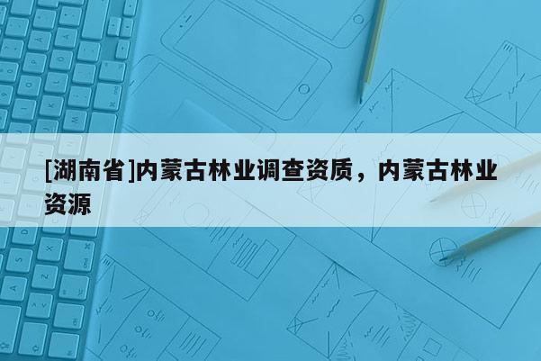 [湖南省]內(nèi)蒙古林業(yè)調(diào)查資質(zhì)，內(nèi)蒙古林業(yè)資源