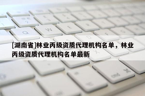 [湖南省]林業(yè)丙級資質(zhì)代理機構(gòu)名單，林業(yè)丙級資質(zhì)代理機構(gòu)名單最新