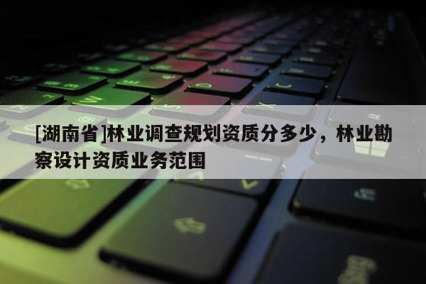 [湖南省]林業(yè)調(diào)查規(guī)劃資質分多少，林業(yè)勘察設計資質業(yè)務范圍