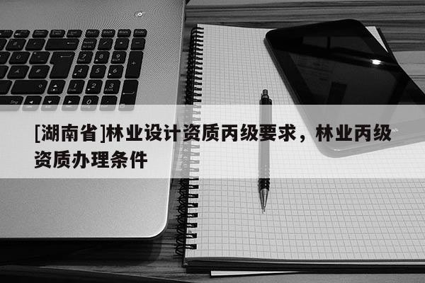 [湖南省]林業(yè)設(shè)計(jì)資質(zhì)丙級(jí)要求，林業(yè)丙級(jí)資質(zhì)辦理?xiàng)l件