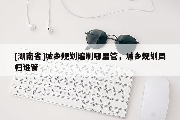 [湖南省]城鄉(xiāng)規(guī)劃編制哪里管，城鄉(xiāng)規(guī)劃局歸誰管