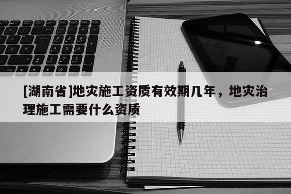 [湖南省]地災(zāi)施工資質(zhì)有效期幾年，地災(zāi)治理施工需要什么資質(zhì)