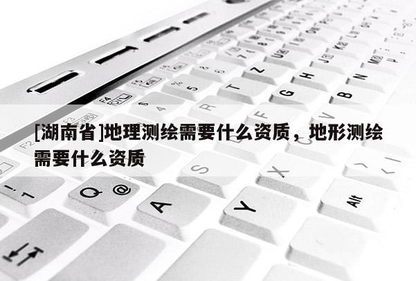 [湖南省]地理測繪需要什么資質(zhì)，地形測繪需要什么資質(zhì)