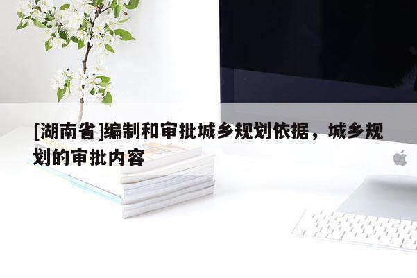 [湖南省]編制和審批城鄉(xiāng)規(guī)劃依據(jù)，城鄉(xiāng)規(guī)劃的審批內(nèi)容