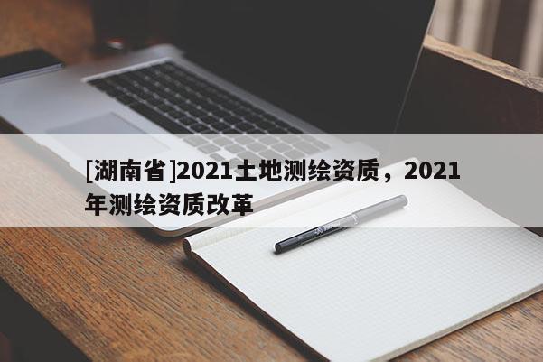 [湖南省]2021土地測繪資質，2021年測繪資質改革