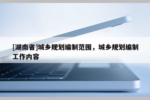 [湖南省]城鄉(xiāng)規(guī)劃編制范圍，城鄉(xiāng)規(guī)劃編制工作內(nèi)容