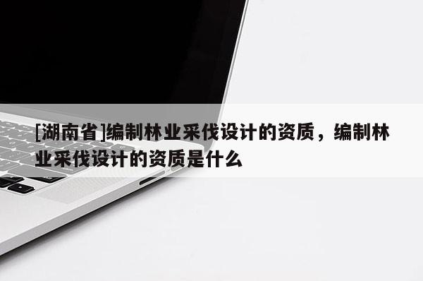 [湖南省]編制林業(yè)采伐設(shè)計的資質(zhì)，編制林業(yè)采伐設(shè)計的資質(zhì)是什么