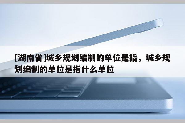 [湖南省]城鄉(xiāng)規(guī)劃編制的單位是指，城鄉(xiāng)規(guī)劃編制的單位是指什么單位