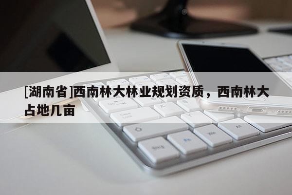 [湖南省]西南林大林業(yè)規(guī)劃資質(zhì)，西南林大占地幾畝