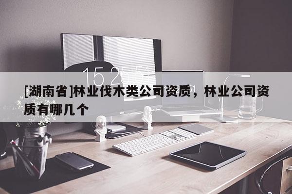 [湖南省]林業(yè)伐木類公司資質(zhì)，林業(yè)公司資質(zhì)有哪幾個