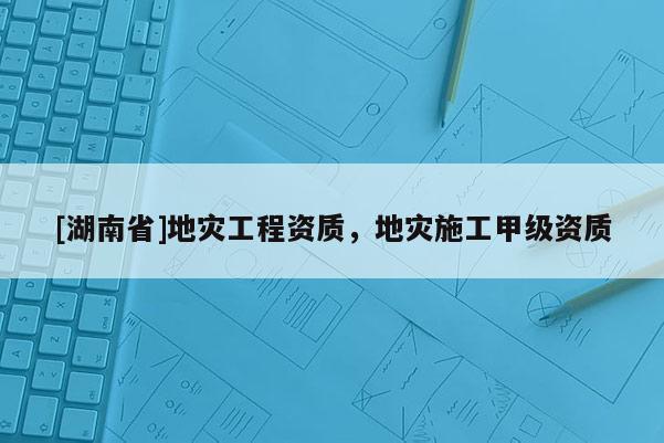 [湖南省]地災(zāi)工程資質(zhì)，地災(zāi)施工甲級(jí)資質(zhì)