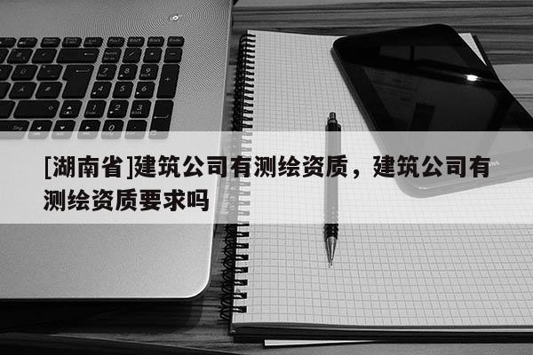 [湖南省]建筑公司有測(cè)繪資質(zhì)，建筑公司有測(cè)繪資質(zhì)要求嗎