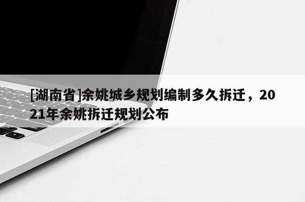 [湖南省]余姚城鄉(xiāng)規(guī)劃編制多久拆遷，2021年余姚拆遷規(guī)劃公布