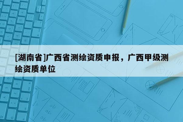 [湖南省]廣西省測繪資質申報，廣西甲級測繪資質單位