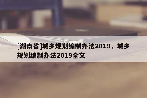 [湖南省]城鄉(xiāng)規(guī)劃編制辦法2019，城鄉(xiāng)規(guī)劃編制辦法2019全文