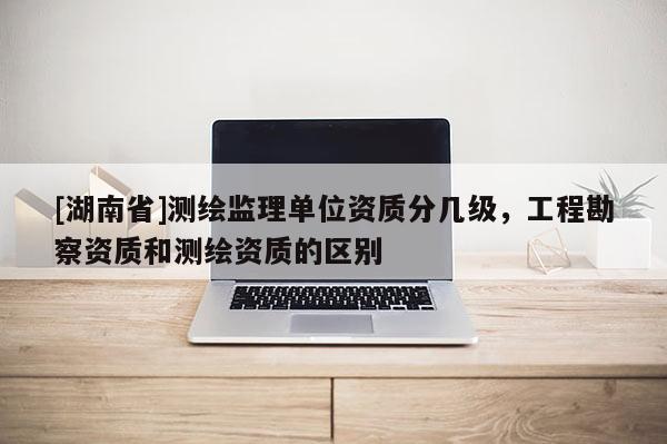 [湖南省]測(cè)繪監(jiān)理單位資質(zhì)分幾級(jí)，工程勘察資質(zhì)和測(cè)繪資質(zhì)的區(qū)別