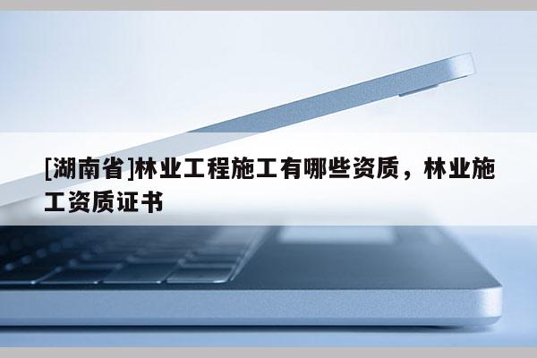 [湖南省]林業(yè)工程施工有哪些資質(zhì)，林業(yè)施工資質(zhì)證書