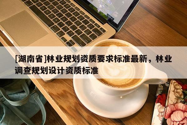 [湖南省]林業(yè)規(guī)劃資質要求標準最新，林業(yè)調查規(guī)劃設計資質標準