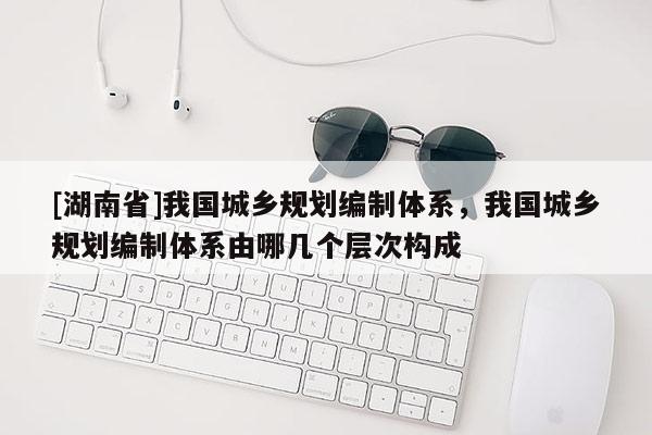 [湖南省]我國城鄉(xiāng)規(guī)劃編制體系，我國城鄉(xiāng)規(guī)劃編制體系由哪幾個層次構(gòu)成